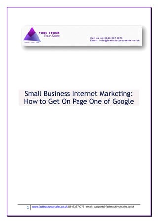 Small Business Internet Marketing:
How to Get On Page One of Google




1   www.fasttrackyoursales.co.uk 08452570073 email: support@fasttrackyoursales.co.uk
 