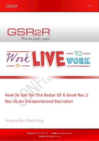 ~ 1 ~GSR2R
Phone: 020 3178 8118 |Web:http://gsr2r.com
Email:hello@gsr2r.com
z
How To Get On The Radar Of A Good Rec 2
Rec As An Inexperienced Recruiter
Prepared by: Cheryl Wing
 