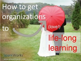 How to get
organizations
(love!)
to
life-long
learning
www.getsparkworks.com

 