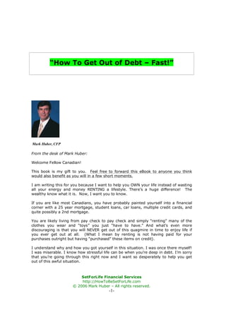 “How To Get Out of Debt – Fast!”




Mark Huber, CFP

From the desk of Mark Huber:

Welcome Fellow Canadian!

This book is my gift to you. Feel free to forward this eBook to anyone you think
would also benefit as you will in a few short moments.

I am writing this for you because I want to help you OWN your life instead of wasting
all your energy and money RENTING a lifestyle. There’s a huge difference! The
wealthy know what it is. Now, I want you to know.

If you are like most Canadians, you have probably painted yourself into a financial
corner with a 25 year mortgage, student loans, car loans, multiple credit cards, and
quite possibly a 2nd mortgage.

You are likely living from pay check to pay check and simply “renting” many of the
clothes you wear and “toys” you just “have to have.” And what’s even more
discouraging is that you will NEVER get out of this quagmire in time to enjoy life if
you ever get out at all. (What I mean by renting is not having paid for your
purchases outright but having “purchased” these items on credit).

I understand why and how you got yourself in this situation. I was once there myself!
I was miserable. I know how stressful life can be when you’re deep in debt. I’m sorry
that you’re going through this right now and I want so desperately to help you get
out of this awful situation.



                         SetForLife Financial Services
                         http://HowToBeSetForLife.com
                     © 2006 Mark Huber – All rights reserved.
                                         -1-
 