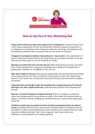 How to Get Out of Your Marketing Rut

Today I want to talk to you about ways to get out of a marketing rut. Sometimes clients come
in and things are going well, but then something shifts and before long you find yourself in a
rut. Maybe you’re not doing as much marketing, maybe your marketing is not working as well.
Something has shifted and you’re seeing that not as many clients are coming in.

It happens to everybody at whatever level, believe me. I have seen it. I have experienced it. It
doesn’t always feel that good and very first thing that we do is we blame ourselves. So I’ve got
three ways to help you get out of your marketing rut. Ready?

Step One is to realize that you’re not the only one. When things don’t go our way, we tend to
think, “Well, everybody else is progressing. Everybody else is doing well. Everybody else is
getting clients. Nobody else is struggling. I’m the only one.”

Well, that’s simply not the case. Why? Because people always put their best foot forward.Does
it ever happen with you that when something is not going well, you don’t let anybody know
about it? I see it all the time―entrepreneurs around the country, around the world, it happens
to everyone.

Understand that even though it looks like everybody else is progressing and you’re the odd
duck that’s not, that’s simply not the case. Understand that and have some compassion for
yourself.

Step Two―it’s time to build your confidence back up. When a rut happens, it sometimes
makes you feel depressed or has you doubt your ability. The number one thing that needs to
happen, in fact this one thing―building your confidence back up―touches every single aspect
of your life.

Confidence touches how you will get out there and talk to prospective clients and referral
sources. Confidence affects how you close the sale. Confidence affects the programs that you
put together. It affects everything about your client attraction so it’s important that you really
keep your confidence way high. I don’t mean arrogance. I don’t mean conceit, but
confidence―just knowing that you’re doing a good job.
 