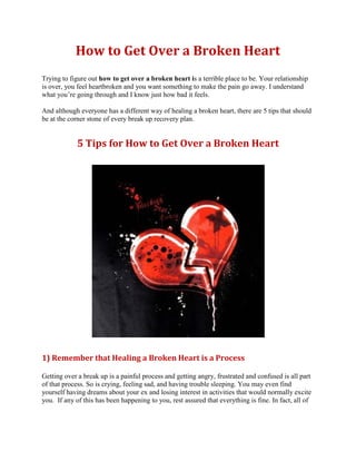 How to Get Over a Broken Heart
Trying to figure out how to get over a broken heart is a terrible place to be. Your relationship
is over, you feel heartbroken and you want something to make the pain go away. I understand
what you’re going through and I know just how bad it feels.

And although everyone has a different way of healing a broken heart, there are 5 tips that should
be at the corner stone of every break up recovery plan.


             5 Tips for How to Get Over a Broken Heart




1) Remember that Healing a Broken Heart is a Process

Getting over a break up is a painful process and getting angry, frustrated and confused is all part
of that process. So is crying, feeling sad, and having trouble sleeping. You may even find
yourself having dreams about your ex and losing interest in activities that would normally excite
you. If any of this has been happening to you, rest assured that everything is fine. In fact, all of
 