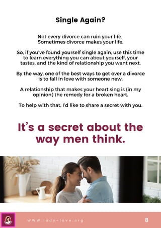 W W W . l a d y - l o v e . o r g 8
Single Again?
Not every divorce can ruin your life.
Sometimes divorce makes your life.


So, if you’ve found yourself single again, use this time
to learn everything you can about yourself, your
tastes, and the kind of relationship you want next.


By the way, one of the best ways to get over a divorce
is to fall in love with someone new.


A relationship that makes your heart sing is (in my
opinion) the remedy for a broken heart.


To help with that, I’d like to share a secret with you.
It’s a secret about the
way men think.
 