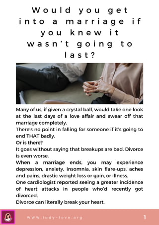 Many of us, if given a crystal ball, would take one look
at the last days of a love affair and swear off that
marriage completely.
There’s no point in falling for someone if it’s going to
end THAT badly.
Or is there?
It goes without saying that breakups are bad. Divorce
is even worse.
When a marriage ends, you may experience
depression, anxiety, insomnia, skin flare-ups, aches
and pains, drastic weight loss or gain, or illness.
One cardiologist reported seeing a greater incidence
of heart attacks in people who’d recently got
divorced.
Divorce can literally break your heart.
W o u l d y o u g e t
i n t o a m a r r i a g e i f
y o u k n e w i t
w a s n ’ t g o i n g t o
l a s t ?


W W W . l a d y - l o v e . o r g 1
 