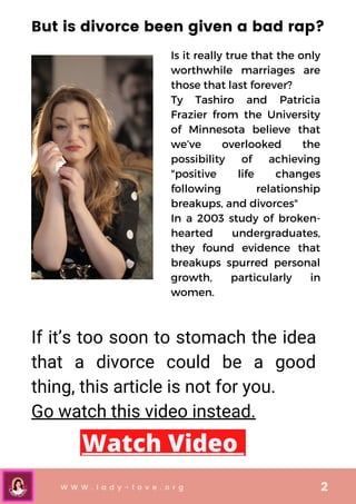 Is it really true that the only
worthwhile marriages are
those that last forever?
Ty Tashiro and Patricia
Frazier from the University
of Minnesota believe that
we’ve overlooked the
possibility of achieving
"positive life changes
following relationship
breakups, and divorces"
In a 2003 study of broken-
hearted undergraduates,
they found evidence that
breakups spurred personal
growth, particularly in
women.
If it’s too soon to stomach the idea
that a divorce could be a good
thing, this article is not for you.
Go watch this video instead.
W W W . l a d y - l o v e . o r g 2
But is divorce been given a bad rap?
Watch Video
 
