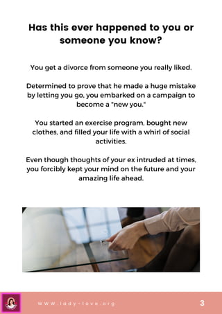 W W W . l a d y - l o v e . o r g 3
Has this ever happened to you or
someone you know?
You get a divorce from someone you really liked.


Determined to prove that he made a huge mistake
by letting you go, you embarked on a campaign to
become a "new you."


You started an exercise program, bought new
clothes, and filled your life with a whirl of social
activities.


Even though thoughts of your ex intruded at times,
you forcibly kept your mind on the future and your
amazing life ahead.
 