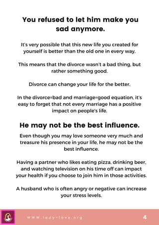 W W W . l a d y - l o v e . o r g 4
You refused to let him make you
sad anymore.
It’s very possible that this new life you created for
yourself is better than the old one in every way.


This means that the divorce wasn’t a bad thing, but
rather something good.


Divorce can change your life for the better.


In the divorce=bad and marriage=good equation, it’s
easy to forget that not every marriage has a positive
impact on people's life.
He may not be the best influence.
Even though you may love someone very much and
treasure his presence in your life, he may not be the
best influence.


Having a partner who likes eating pizza, drinking beer,
and watching television on his time off can impact
your health if you choose to join him in those activities.


A husband who is often angry or negative can increase
your stress levels.
 