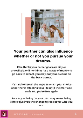 W W W . l a d y - l o v e . o r g 6
Your partner can also influence
whether or not you pursue your
dreams.
If he thinks your career goals are silly or
unrealistic, or if he thinks it’s a waste of money to
go back to school, you may put your dreams on
the back burner.


It’s hard to see all the ways in which your choice
of partner is affecting your life until the marriage
ends and you’re free again.


As scary as being on your own may seem, being
single gives you the chance to rediscover who you
are.
 