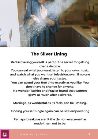 W W W . l a d y - l o v e 7
The Silver Lining
Rediscovering yourself is part of the secret for getting
over a divorce.
You can eat what you want, listen to your own music,
and watch what you want on television, even if no one
else shares your tastes.
You can spend your free time exactly as you like. You
don’t have to change for anyone.
No wonder Tashiro and Frazier found that women
grow so much after a divorce.


Marriage, as wonderful as its feels, can be limiting.


Finding yourself single again can be self-empowering.


Perhaps breakups aren’t the demon everyone has
made them out to be.
 