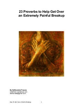23 Proverbs to Help Get Over
an Extremely Painful Breakup

By DeShondela Flowers
violetthorn.wordpress.com
deshondela@gmail.com

How To Get Over a Painful Breakup

1

 