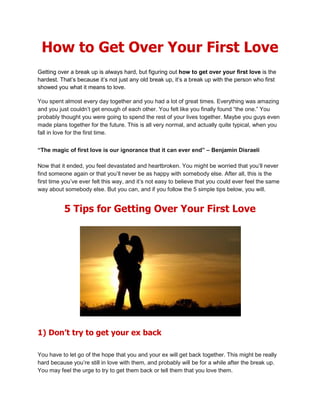 How to Get Over Your First Love
Getting over a break up is always hard, but figuring out how to get over your first love is the
hardest. That’s because it’s not just any old break up, it’s a break up with the person who first
showed you what it means to love.

You spent almost every day together and you had a lot of great times. Everything was amazing
and you just couldn’t get enough of each other. You felt like you finally found “the one.” You
probably thought you were going to spend the rest of your lives together. Maybe you guys even
made plans together for the future. This is all very normal, and actually quite typical, when you
fall in love for the first time.


“The magic of first love is our ignorance that it can ever end” – Benjamin Disraeli

Now that it ended, you feel devastated and heartbroken. You might be worried that you’ll never
find someone again or that you’ll never be as happy with somebody else. After all, this is the
first time you’ve ever felt this way, and it’s not easy to believe that you could ever feel the same
way about somebody else. But you can, and if you follow the 5 simple tips below, you will.


           5 Tips for Getting Over Your First Love




1) Don’t try to get your ex back

You have to let go of the hope that you and your ex will get back together. This might be really
hard because you’re still in love with them, and probably will be for a while after the break up.
You may feel the urge to try to get them back or tell them that you love them.
 