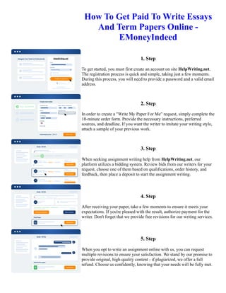 How To Get Paid To Write Essays
And Term Papers Online -
EMoneyIndeed
1. Step
To get started, you must first create an account on site HelpWriting.net.
The registration process is quick and simple, taking just a few moments.
During this process, you will need to provide a password and a valid email
address.
2. Step
In order to create a "Write My Paper For Me" request, simply complete the
10-minute order form. Provide the necessary instructions, preferred
sources, and deadline. If you want the writer to imitate your writing style,
attach a sample of your previous work.
3. Step
When seeking assignment writing help from HelpWriting.net, our
platform utilizes a bidding system. Review bids from our writers for your
request, choose one of them based on qualifications, order history, and
feedback, then place a deposit to start the assignment writing.
4. Step
After receiving your paper, take a few moments to ensure it meets your
expectations. If you're pleased with the result, authorize payment for the
writer. Don't forget that we provide free revisions for our writing services.
5. Step
When you opt to write an assignment online with us, you can request
multiple revisions to ensure your satisfaction. We stand by our promise to
provide original, high-quality content - if plagiarized, we offer a full
refund. Choose us confidently, knowing that your needs will be fully met.
How To Get Paid To Write Essays And Term Papers Online - EMoneyIndeed How To Get Paid To Write Essays
And Term Papers Online - EMoneyIndeed
 