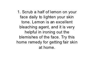 1. Scrub a half of lemon on your
  face daily to lighten your skin
   tone. Lemon is an excellent
 bleaching agent, and it is very
     helpful in ironing out the
 blemishes of the face. Try this
home remedy for getting fair skin
              at home.
 