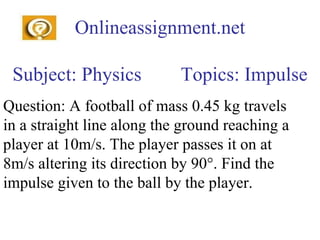 Onlineassignment.net Subject: Physics  Topics: Impulse Question: A football of mass 0.45 kg travels in a straight line along the ground reaching a player at 10m/s. The player passes it on at 8m/s altering its direction by 90°. Find the impulse given to the ball by the player. 