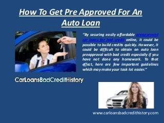 How To Get Pre Approved For An
          Auto Loan
               ‘’By securing easily affordable preapproved
               car loans for bad credit online, it could be
               possible to build credits quickly. However, it
               could be difficult to obtain an auto loan
               preapproval with bad credit especially if you
               have not done any homework. To that
               effect, here are few important guidelines
               which may make your task lot easier.”




                     www.carloansbadcredithistory.com
 