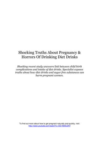 Shocking Truths About Pregnancy &
   Horrors Of Drinking Diet Drinks

  Shocking recent study uncovers link between child birth
 complications and intake of diet drinks. Specialist exposes
truths about how diet drinks and sugar free substances can
                 harm pregnant women.




   To find out more about how to get pregnant naturally and quickly, visit:
              http://www.youtube.com/watch?v=iXZ-H8XEZAY
 