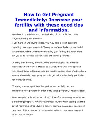 How to Get Pregnant
Immediately: Increase your
fertility with these good tips
and information.
We talked to specialists and compiled a list of 11 tips for becoming
pregnant quickly and healthily.
If you have an underlying illness, you may have a lot of questions
regarding how to get pregnant. Taking care of your body is a wonderful
place to start when it comes to improving your fertility. But what more
can you do to increase their chances of becoming parents?
Dr. Mary Ellen Pavone, a reproductive endocrinologist and infertility
specialist at Northwestern Medicine's Reproductive Endocrinology and
Infertility division in Chicago, said the most important piece of advice for a
woman who wants to get pregnant is to get to know her body, particularly
her menstrual cycle.
"Knowing how far apart from her periods are can help her time
intercourse more properly in order to try to get pregnant," Pavone added
We've compiled a list of the top 11 techniques for increasing your chances
of becoming pregnant. Always get medical counsel when dealing with this
sort of material, as this advice is general and you may require specialized
treatment. This article and accompanying video on how to get pregnant
should still be helpful.
 
