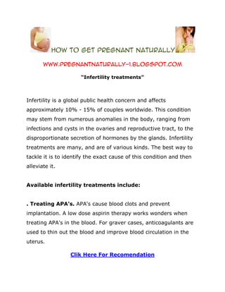 how to get pregnant naturally

       www.pregnantnaturally-1.blogspot.com

                      “Infertility treatments”



Infertility is a global public health concern and affects
approximately 10% - 15% of couples worldwide. This condition
may stem from numerous anomalies in the body, ranging from
infections and cysts in the ovaries and reproductive tract, to the
disproportionate secretion of hormones by the glands. Infertility
treatments are many, and are of various kinds. The best way to
tackle it is to identify the exact cause of this condition and then
alleviate it.


Available infertility treatments include:


. Treating APA's. APA's cause blood clots and prevent
implantation. A low dose aspirin therapy works wonders when
treating APA's in the blood. For graver cases, anticoagulants are
used to thin out the blood and improve blood circulation in the
uterus.

                  Clik Here For Recomendation
 
