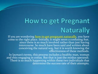 If you are wondering how to get pregnant naturally, you have
 come to the right place. Initially, it might seem a confusing feat,
           since there is so much involved rather than just having
          intercourse. So much have been said and written about
          conceiving the natural way, but it is worth knowing the
                                    effectiveness of these methods.
  In layman’s terms, this process includes a healthy man, woman
and they engaging in coitus. But that is just the modus operandi.
   There is so much happening within these two individuals that
                     determine the success rate of their attempts.
 
