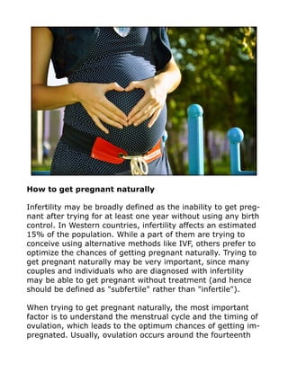 How to get pregnant naturally
Infertility may be broadly defined as the inability to get preg-
nant after trying for at least one year without using any birth
control. In Western countries, infertility affects an estimated
15% of the population. While a part of them are trying to
conceive using alternative methods like IVF, others prefer to
optimize the chances of getting pregnant naturally. Trying to
get pregnant naturally may be very important, since many
couples and individuals who are diagnosed with infertility
may be able to get pregnant without treatment (and hence
should be defined as "subfertile" rather than "infertile").
When trying to get pregnant naturally, the most important
factor is to understand the menstrual cycle and the timing of
ovulation, which leads to the optimum chances of getting im-
pregnated. Usually, ovulation occurs around the fourteenth
 