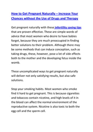  HYPERLINK quot;
http://www.articlesbase.com/pregnancy-articles/how-to-get-pregnant-naturally-increase-your-chances-without-the-use-of-drugs-and-therapy-3587323.htmlquot;
 How to Get Pregnant Naturally – Increase Your Chances without the Use of Drugs and TherapyGet pregnant naturally with these infertility saving tips that are proven effective. These are simple words of advice that most women who desire to have babies forget, because they are much preoccupied in finding better solutions to their problem. Although there may be some methods that can induce conception, such as taking drugs, these, however, pose a lot of side effects both to the mother and the developing fetus inside the womb.These uncomplicated ways to get pregnant naturally will deliver not only satisfying results, but also safe solutions.Stop your smoking habits. Most women who smoke find it hard to get pregnant. This is because cigarettes and tobaccos contain nicotine, and high levels of it in the blood can affect the normal environment of the reproductive system. Nicotine is also toxic to both the egg cell and the sperm cell.Lose weight. This is a very effective tip to get pregnant naturally. You should shred the extra pounds away because your body needs room for the developing fetus. But it is not recommended to skip meals, but instead plan a healthy diet by increasing your intake of protein and calories.Stop taking your birth control pills. These contain compounds and hormones that inhibit ovulation and fertilization. Most women are also becoming infertile in the long run of taking pills.Following these three tips on how to get pregnant naturally can help you prepare your body in the process of fertilization. It will also aid you in meeting the demands of your pregnancy.Do you want to naturally and safely get pregnant within four weeks from now? If yes, then I I advise that you use the techniques recommended in this infertility cure guide: Pregnancy Miracle Program, to significantly boost your odds of quickly conceiving and giving birth to a healthy baby.Click here ==> Lisa Olson's pregnancy miracle guide, to read more about this Natural Infertility Treatment System, and see how it has helped tens of thousands of women allover the world with infertility related problems.<br />