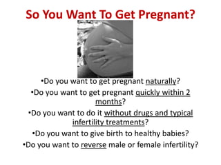 So You Want To Get Pregnant?



     •Do you want to get pregnant naturally?
  •Do you want to get pregnant quickly within 2
                     months?
 •Do you want to do it without drugs and typical
             infertility treatments?
  •Do you want to give birth to healthy babies?
•Do you want to reverse male or female infertility?
 