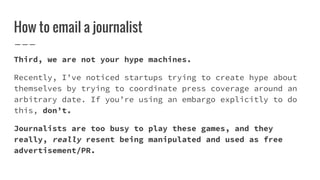 How to email a journalist
Third, we are not your hype machines.
Recently, I’ve noticed startups trying to create hype abou...