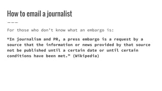 How to email a journalist
For those who don’t know what an embargo is:
“In journalism and PR, a press embargo is a request...