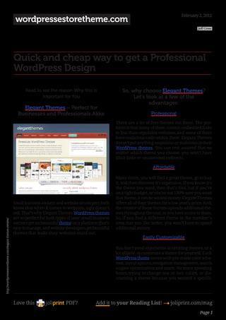 February 2, 2012
                                                          wordpressestoretheme.com
                                                                                                                                                                Jeff Cross




                                                         Quick and cheap way to get a Professional
                                                         WordPress Design

                                                               Read to see the reason Why this is                   So, why choose Elegant Themes?
                                                                       Important for You                                 Let’s look at a few of the
                                                                                                                                advantages:
                                                             Elegant Themes – Perfect for
                                                           Businesses and Professionals Alike                                        Professional

                                                                                                                 There are a lot of free themes out there. The pro-
                                                                                                                 blem is that many of them contain embedded links
                                                                                                                 to less than reputable websites, and some of them
                                                                                                                 have malicious code within them. Elegant Themes
                                                                                                                 doesn’t put anything suspicious or malicious in their
                                                                                                                 WordPress themes. You can rest assured that no
                                                                                                                 matter which theme you choose, you won’t have
                                                                                                                 illicit links or unintended redirects.

                                                                                                                                      Affordable

                                                                                                                 Many times, you will find a great theme, go to buy
                                                                                                                 it, and then discover it’s expensive. If you know it’s
                                                                                                                 the theme you want, then that’s fine, but if you’re
                                                                                                                 on a tight budget, or you’re not 100% sure you want
                                                                                                                 that theme, it can be wasted money. Elegant Themes
                                                         Small business owners and website developers both       offers all of their themes for a low yearly price. And,
                                                         know that when it comes to websites, ugly doesn’t       the creator of these themes uploads additional the-
                                                         sell. That’s why Elegant Themes WordPress themes        mes throughout the year, so you have access to them.
                                                         are so perfect for both types of user: small business   So, if you find a different theme in the member’s
http://wordpressestoretheme.com/elegant-themes-review/




                                                         owners get an beautiful theme on a platform that’s      area that you like better, you won’t have to spend
                                                         easy to manage, and website developers get beautiful    additional money.
                                                         themes that make their websites stand out.
                                                                                                                                Easily Customizable

                                                                                                                 You don’t need experience in creating themes, or a
                                                                                                                 lot of time, to customize a theme for yourself. Each
                                                                                                                 WordPress theme comes with pre-made color sche-
                                                                                                                 mes, layout options, navigation management, search
                                                                                                                 engine optimization and more. No more spending
                                                                                                                 hours trying to change one or two colors, or dis-
                                                                                                                 counting a theme because you wanted a specific




                                                         Love this                    PDF?            Add it to your Reading List! 4 joliprint.com/mag
                                                                                                                                                                 Page 1
 