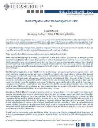 EXECUTIVE INSIGHTS - BLOG
www.careeradvice.lucasgroup.com

Three Ways to Get on the Management Track
by

Robert Merritt
Managing Partner – Sales & Marketing Division
Over the course of a seven-year career in executive recruiting, I have helped countless individuals move up the corporate ladder. At the
same time, my own career has evolved successfully, from a sales support role to my current position as managing partner. These
professional and personal experiences have yielded valuable insights into a fundamental question: how does one become a manager?
I’ve learned that becoming a manager means, essentially, living in two moments. All aspiring professionals aim to excel in the here and
now. At the same time, it is crucial to mold one’s workplace persona with a keen eye to the future.
To put yourself on the fast track to management, consider implementing these three strategies:
Know the lay of the land. Begin by assessing your opportunities. Is there room to grow at your company? Think beyond your own
department and get familiar with the needs of the workplace as a whole. Particularly in today’s economy, a lateral move can help you
broaden your skill set, grow your professional network, and make you a more versatile and indispensable employee. Make it clear that
you want to move up. Pursue relationships across the corporate structure, and find a mentor who can give advice about how to get
promoted. Growing companies often appoint managers ad hoc. Identify a need for a new management role, and you might be just the
person for the job.

Don’t think of management as an end in itself. In my first job after college, I was fixated on getting into management. I did it – but I
wasn’t ready for a management role and was in over my head. My promotion, in other words, stalled my professional development,
which regained momentum only after I made a lateral move. I received three more promotions over the following four years, and
because I had cultivated greater self-awareness, emotional maturity, and professional skills, I was ready for them. Through this
experience, I learned that a management role can’t have value for its own sake, or because it garners status, power, or higher wages. It
needs to be a logical step in the evolution of one’s career. Prioritize your own personal growth and the growth of the company: a
management role should be a means to those ends. Recognize and nurture the value you bring, and address areas where further
growth is needed. Make sure you can articulate why you are passionate about your company and its goals. If you exude passion and
dedication, promotions will naturally follow – but don’t put the cart before the horse.
Look beyond the task at hand. Increasingly, employers are looking for highly developed soft skills such as planning and organization
expertise, communication skills, emotional maturity, and self-awareness. Many new managers are surprised to feel more beholden than
ever to a vast network of higher-ups, clients, and employees. This shift in responsibility demands a manager, not just a doer. Hard skills
– capabilities that are specific to your job or industry – are important, of course, but having only those skills makes you perfect for a
task-specific, rather than project-oriented, role. A doer lives by the mantra: “things get done faster when I do them myself.” Doers tend
to under-utilize their teams. A manager, on the other hand, knows how to maximize the potential of the team as a whole by delegating
projects effectively. Place value on soft skills. Look at the big picture, as well as the exigencies of the moment. Finally, present yourself
as manager material. Don’t underestimate the importance of self-presentation and attention to detail, both in your work and in your
appearance – in other words, dress smartly!

The key to becoming a manager is to start acting like one. Assess your opportunities, grow your professional network, develop your soft
skills, and be passionate and dedicated – and, of course, aim to excel at the work you are doing now. With a little planning, you’ll rise to
the top.
What are your strategies for getting promoted? Please share your own tips on how to excel on the management track.

www.lucasgroup.com

 