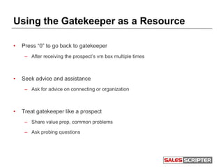 Using the Gatekeeper as a Resource
• Press “0” to go back to gatekeeper
– After receiving the prospect’s vm box multiple times
• Seek advice and assistance
– Ask for advice on connecting or organization
• Treat gatekeeper like a prospect
– Share value prop, common problems
– Ask probing questions
 