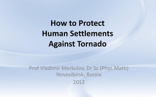 How to Protect
     Human Settlements
      Against Tornado

Prof Vladimir Merkulov, Dr Sc (Phys.Math)
           Novosibirsk, Russia
                  2012
 
