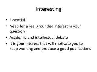 Interesting
• Essential
• Need for a real grounded interest in your
question
• Academic and intellectual debate
• It is your interest that will motivate you to
keep working and produce a good publications
 