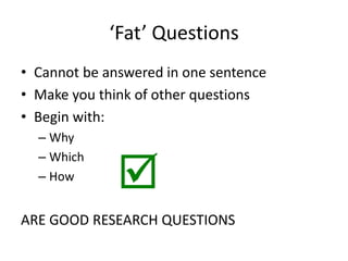 ‘Fat’ Questions
• Cannot be answered in one sentence
• Make you think of other questions
• Begin with:
– Why
– Which
– How
ARE GOOD RESEARCH QUESTIONS

 