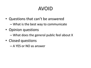 AVOID
• Questions that can’t be answered
– What is the best way to communicate
• Opinion questions
– What does the general public feel about X
• Closed questions
– A YES or NO as answer
 