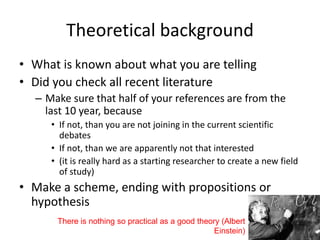 Theoretical background
• What is known about what you are telling
• Did you check all recent literature
– Make sure that half of your references are from the
last 10 year, because
• If not, than you are not joining in the current scientific
debates
• If not, than we are apparently not that interested
• (it is really hard as a starting researcher to create a new field
of study)
• Make a scheme, ending with propositions or
hypothesis
There is nothing so practical as a good theory (Albert
Einstein)
 