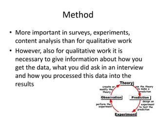 Method
• More important in surveys, experiments,
content analysis than for qualitative work
• However, also for qualitative work it is
necessary to give information about how you
get the data, what you did ask in an interview
and how you processed this data into the
results
 