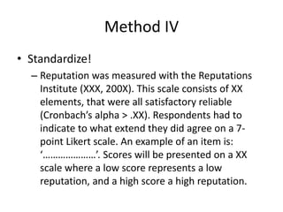 Method IV
• Standardize!
– Reputation was measured with the Reputations
Institute (XXX, 200X). This scale consists of XX
elements, that were all satisfactory reliable
(Cronbach’s alpha > .XX). Respondents had to
indicate to what extend they did agree on a 7-
point Likert scale. An example of an item is:
‘…………………’. Scores will be presented on a XX
scale where a low score represents a low
reputation, and a high score a high reputation.
 