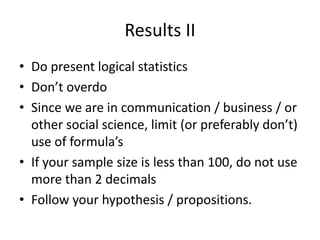 Results II
• Do present logical statistics
• Don’t overdo
• Since we are in communication / business / or
other social science, limit (or preferably don’t)
use of formula’s
• If your sample size is less than 100, do not use
more than 2 decimals
• Follow your hypothesis / propositions.
 