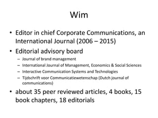 Wim
• Editor in chief Corporate Communications, an
International Journal (2006 – 2015)
• Editorial advisory board
– Journal of brand management
– International Journal of Management, Economics & Social Sciences
– Interactive Communication Systems and Technologies
– Tijdschrift voor Communicatiewetenschap (Dutch journal of
communications)
• about 35 peer reviewed articles, 4 books, 15
book chapters, 18 editorials
 