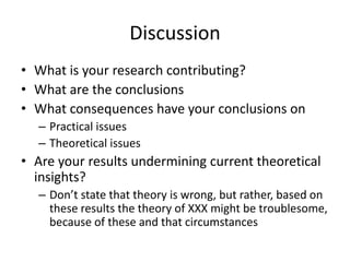 Discussion
• What is your research contributing?
• What are the conclusions
• What consequences have your conclusions on
– Practical issues
– Theoretical issues
• Are your results undermining current theoretical
insights?
– Don’t state that theory is wrong, but rather, based on
these results the theory of XXX might be troublesome,
because of these and that circumstances
 