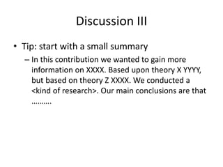 Discussion III
• Tip: start with a small summary
– In this contribution we wanted to gain more
information on XXXX. Based upon theory X YYYY,
but based on theory Z XXXX. We conducted a
<kind of research>. Our main conclusions are that
……….
 