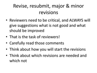 Revise, resubmit, major & minor
revisions
• Reviewers need to be critical, and ALWAYS will
give suggestions what is not good and what
should be improved
• That is the task of reviewers!
• Carefully read those comments
• Think about how you will start the revisions
• Think about which revisions are needed and
which not
 