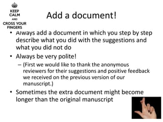 Add a document!
• Always add a document in which you step by step
describe what you did with the suggestions and
what you did not do
• Always be very polite!
– (First we would like to thank the anonymous
reviewers for their suggestions and positive feedback
we received on the previous version of our
manuscript.)
• Sometimes the extra document might become
longer than the original manuscript
 