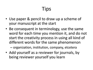 Tips
• Use paper & pencil to draw up a scheme of
your manuscript at the start
• Be consequent in terminology, use the same
word for each time you mention it, and do not
start the creativity process in using all kind of
different words for the same phenomenon
– organization, institution, company, etcetera
• Add yourself as a reviewer for journals, by
being reviewer yourself you learn
 