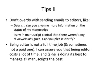 Tips II
• Don’t overdo with sending emails to editors, like:
– Dear sir, can you give me more information on the
status of my manuscript
– I saw in manuscript central that there weren’t any
reviewers assigned. Can you please clarify?
• Being editor is not a full time job (& sometimes
not a paid one). I can assure you that being editor
costs a lot of time, and (s)he is doing its best to
manage all manuscripts the best
 