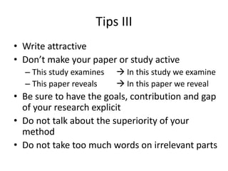 Tips III
• Write attractive
• Don’t make your paper or study active
– This study examines  In this study we examine
– This paper reveals  In this paper we reveal
• Be sure to have the goals, contribution and gap
of your research explicit
• Do not talk about the superiority of your
method
• Do not take too much words on irrelevant parts
 