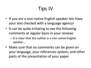 Tips IV
• If you are a non-native English speaker lets have
your text checked with a language agency!
• It can be quite irritating to see the following
comments at regular basis in your reviews
– It is clear that the author is a non native English
speaker…
• Make sure that no comments can be given on
your language, your references system, and other
parts of the presentation of your paper
 