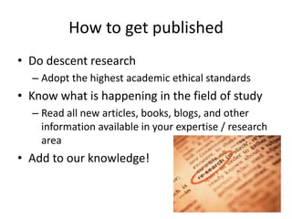 How to get published
• Do descent research
– Adopt the highest academic ethical standards
• Know what is happening in the field of study
– Read all new articles, books, blogs, and other
information available in your expertise / research
area
• Add to our knowledge!
 