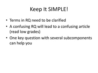 Keep It SIMPLE!
• Terms in RQ need to be clarified
• A confusing RQ will lead to a confusing article
(read low grades)
• One key question with several subcomponents
can help you
 